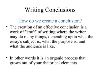 Writing Conclusions How do we create a conclusion? The creation of an effective conclusion is a work of "craft" of writing where the writer may do many things, depending upon what the essay's subject is, what the purpose is, and what the audience is like. In other words it is an organic process that grows out of your rhetorical elements. 