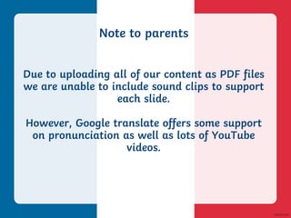 Note to parents
Due to uploading all of our content as PDF files
we are unable to include sound clips to support
each slide.
However, Google translate offers some support
on pronunciation as well as lots of YouTube
videos.
 