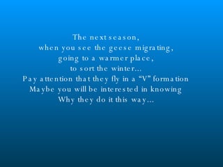The next season, when you see the geese migrating, going to a warmer place, to sort the winter... Pay attention that they fly in a “V” formation Maybe you will be interested in knowing Why they do it this way... 