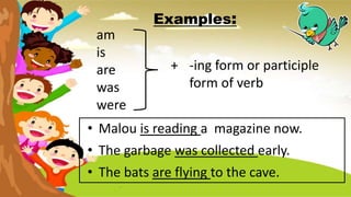 Examples:
am
is
are
was
were
+ -ing form or participle
form of verb
• Malou is reading a magazine now.
• The garbage was collected early.
• The bats are flying to the cave.
 