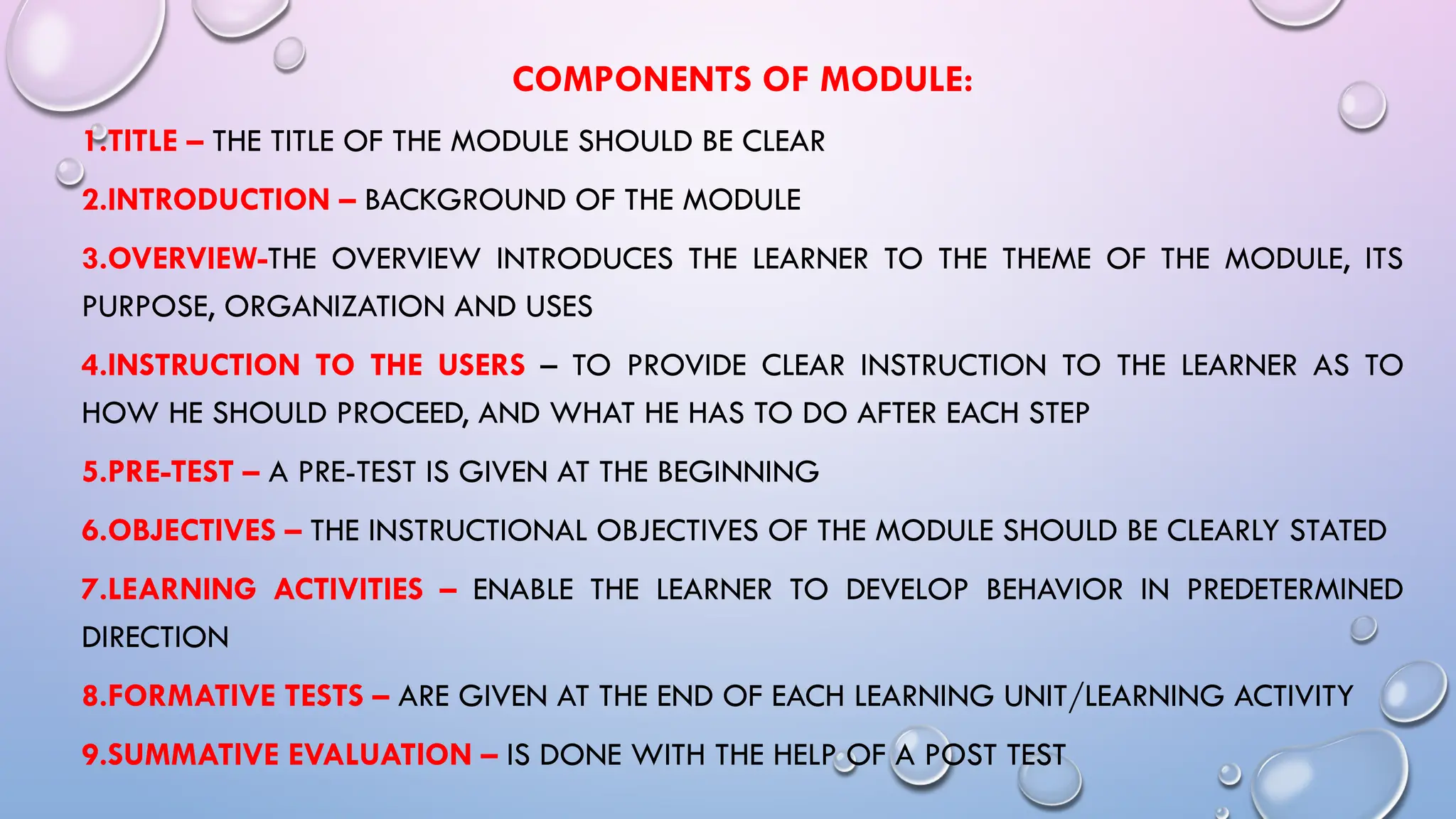 COMPONENTS OF MODULE:
1.TITLE – THE TITLE OF THE MODULE SHOULD BE CLEAR
2.INTRODUCTION – BACKGROUND OF THE MODULE
3.OVERVIEW-THE OVERVIEW INTRODUCES THE LEARNER TO THE THEME OF THE MODULE, ITS
PURPOSE, ORGANIZATION AND USES
4.INSTRUCTION TO THE USERS – TO PROVIDE CLEAR INSTRUCTION TO THE LEARNER AS TO
HOW HE SHOULD PROCEED, AND WHAT HE HAS TO DO AFTER EACH STEP
5.PRE-TEST – A PRE-TEST IS GIVEN AT THE BEGINNING
6.OBJECTIVES – THE INSTRUCTIONAL OBJECTIVES OF THE MODULE SHOULD BE CLEARLY STATED
7.LEARNING ACTIVITIES – ENABLE THE LEARNER TO DEVELOP BEHAVIOR IN PREDETERMINED
DIRECTION
8.FORMATIVE TESTS – ARE GIVEN AT THE END OF EACH LEARNING UNIT/LEARNING ACTIVITY
9.SUMMATIVE EVALUATION – IS DONE WITH THE HELP OF A POST TEST
 