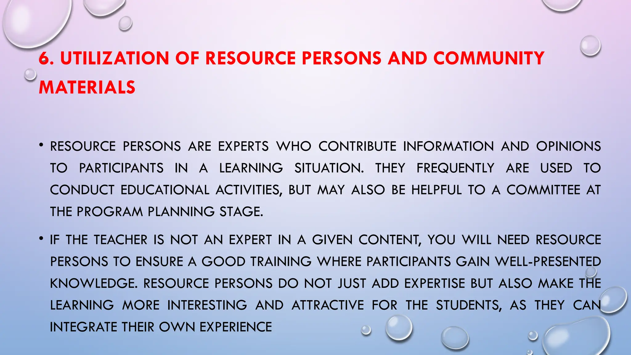 6. UTILIZATION OF RESOURCE PERSONS AND COMMUNITY
MATERIALS
• RESOURCE PERSONS ARE EXPERTS WHO CONTRIBUTE INFORMATION AND OPINIONS
TO PARTICIPANTS IN A LEARNING SITUATION. THEY FREQUENTLY ARE USED TO
CONDUCT EDUCATIONAL ACTIVITIES, BUT MAY ALSO BE HELPFUL TO A COMMITTEE AT
THE PROGRAM PLANNING STAGE.
• IF THE TEACHER IS NOT AN EXPERT IN A GIVEN CONTENT, YOU WILL NEED RESOURCE
PERSONS TO ENSURE A GOOD TRAINING WHERE PARTICIPANTS GAIN WELL-PRESENTED
KNOWLEDGE. RESOURCE PERSONS DO NOT JUST ADD EXPERTISE BUT ALSO MAKE THE
LEARNING MORE INTERESTING AND ATTRACTIVE FOR THE STUDENTS, AS THEY CAN
INTEGRATE THEIR OWN EXPERIENCE
 