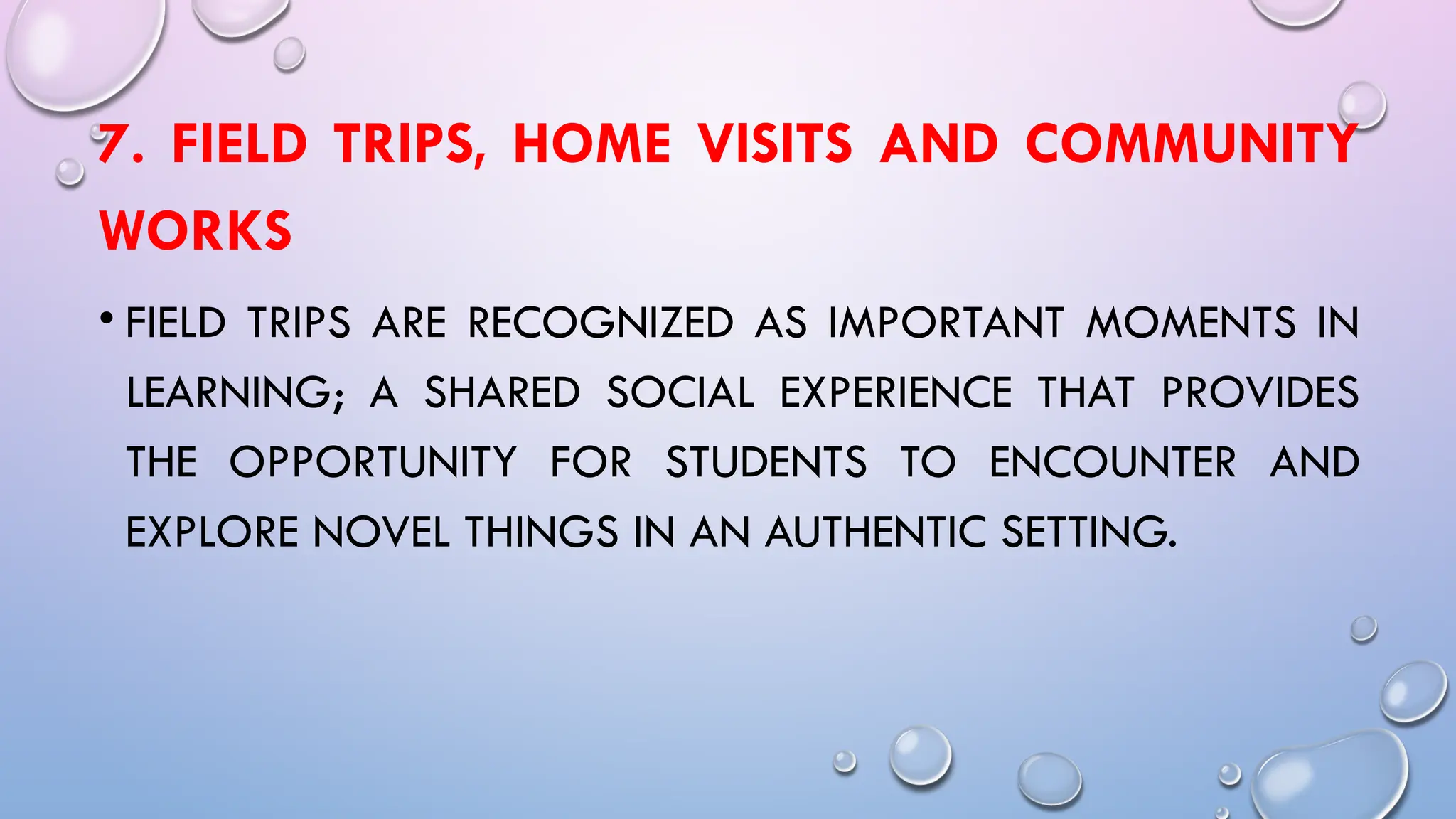 7. FIELD TRIPS, HOME VISITS AND COMMUNITY
WORKS
• FIELD TRIPS ARE RECOGNIZED AS IMPORTANT MOMENTS IN
LEARNING; A SHARED SOCIAL EXPERIENCE THAT PROVIDES
THE OPPORTUNITY FOR STUDENTS TO ENCOUNTER AND
EXPLORE NOVEL THINGS IN AN AUTHENTIC SETTING.
 