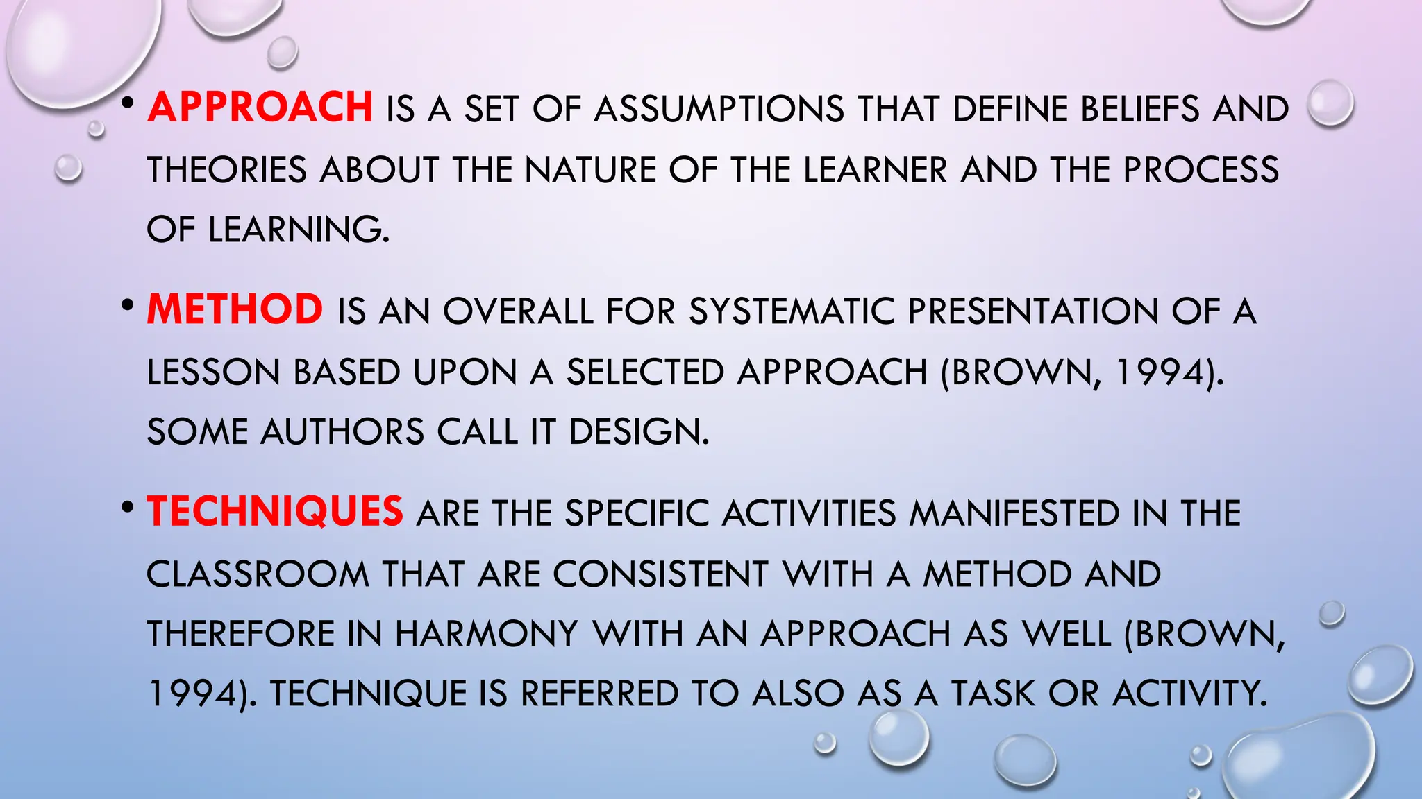 • APPROACH IS A SET OF ASSUMPTIONS THAT DEFINE BELIEFS AND
THEORIES ABOUT THE NATURE OF THE LEARNER AND THE PROCESS
OF LEARNING.
• METHOD IS AN OVERALL FOR SYSTEMATIC PRESENTATION OF A
LESSON BASED UPON A SELECTED APPROACH (BROWN, 1994).
SOME AUTHORS CALL IT DESIGN.
• TECHNIQUES ARE THE SPECIFIC ACTIVITIES MANIFESTED IN THE
CLASSROOM THAT ARE CONSISTENT WITH A METHOD AND
THEREFORE IN HARMONY WITH AN APPROACH AS WELL (BROWN,
1994). TECHNIQUE IS REFERRED TO ALSO AS A TASK OR ACTIVITY.
 