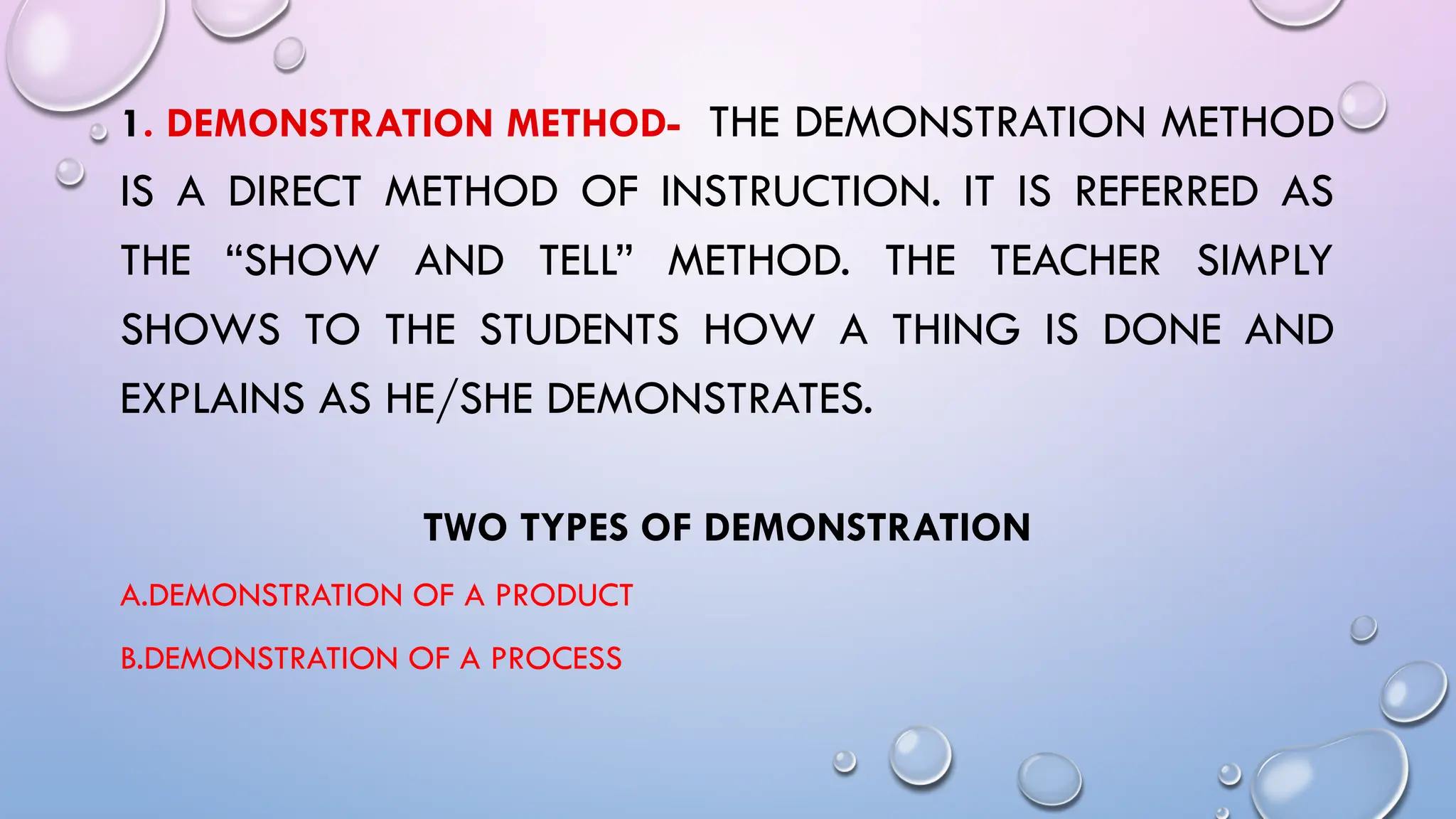 1. DEMONSTRATION METHOD- THE DEMONSTRATION METHOD
IS A DIRECT METHOD OF INSTRUCTION. IT IS REFERRED AS
THE “SHOW AND TELL” METHOD. THE TEACHER SIMPLY
SHOWS TO THE STUDENTS HOW A THING IS DONE AND
EXPLAINS AS HE/SHE DEMONSTRATES.
TWO TYPES OF DEMONSTRATION
A.DEMONSTRATION OF A PRODUCT
B.DEMONSTRATION OF A PROCESS
 