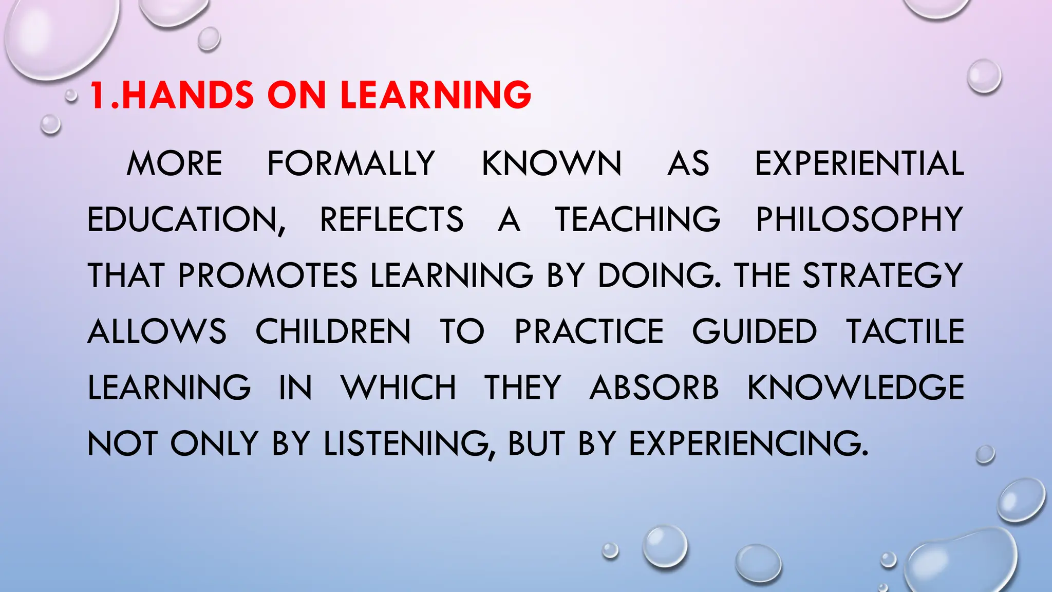 1.HANDS ON LEARNING
MORE FORMALLY KNOWN AS EXPERIENTIAL
EDUCATION, REFLECTS A TEACHING PHILOSOPHY
THAT PROMOTES LEARNING BY DOING. THE STRATEGY
ALLOWS CHILDREN TO PRACTICE GUIDED TACTILE
LEARNING IN WHICH THEY ABSORB KNOWLEDGE
NOT ONLY BY LISTENING, BUT BY EXPERIENCING.
 