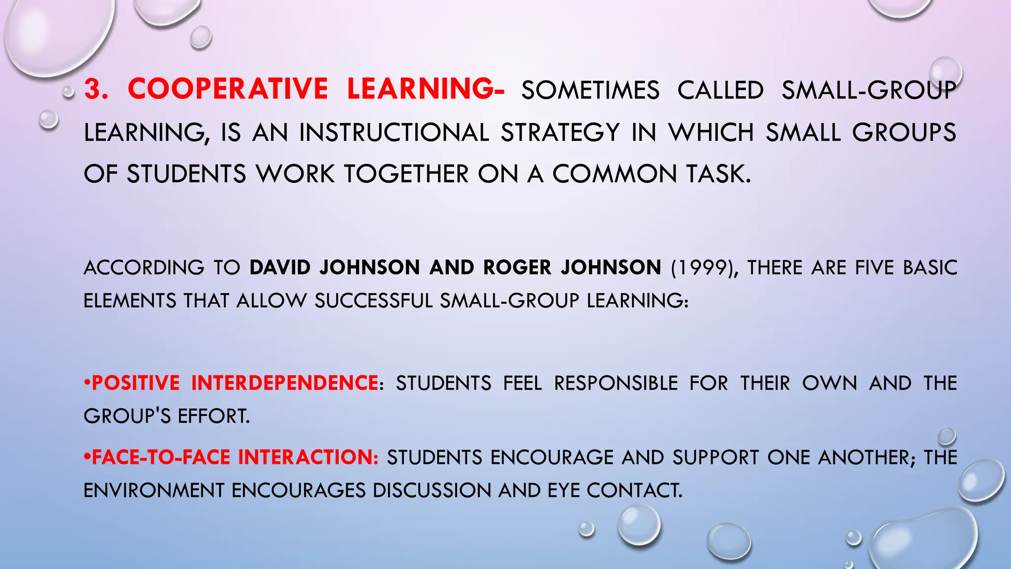 3. COOPERATIVE LEARNING- SOMETIMES CALLED SMALL-GROUP
LEARNING, IS AN INSTRUCTIONAL STRATEGY IN WHICH SMALL GROUPS
OF STUDENTS WORK TOGETHER ON A COMMON TASK.
ACCORDING TO DAVID JOHNSON AND ROGER JOHNSON (1999), THERE ARE FIVE BASIC
ELEMENTS THAT ALLOW SUCCESSFUL SMALL-GROUP LEARNING:
•POSITIVE INTERDEPENDENCE: STUDENTS FEEL RESPONSIBLE FOR THEIR OWN AND THE
GROUP'S EFFORT.
•FACE-TO-FACE INTERACTION: STUDENTS ENCOURAGE AND SUPPORT ONE ANOTHER; THE
ENVIRONMENT ENCOURAGES DISCUSSION AND EYE CONTACT.
 