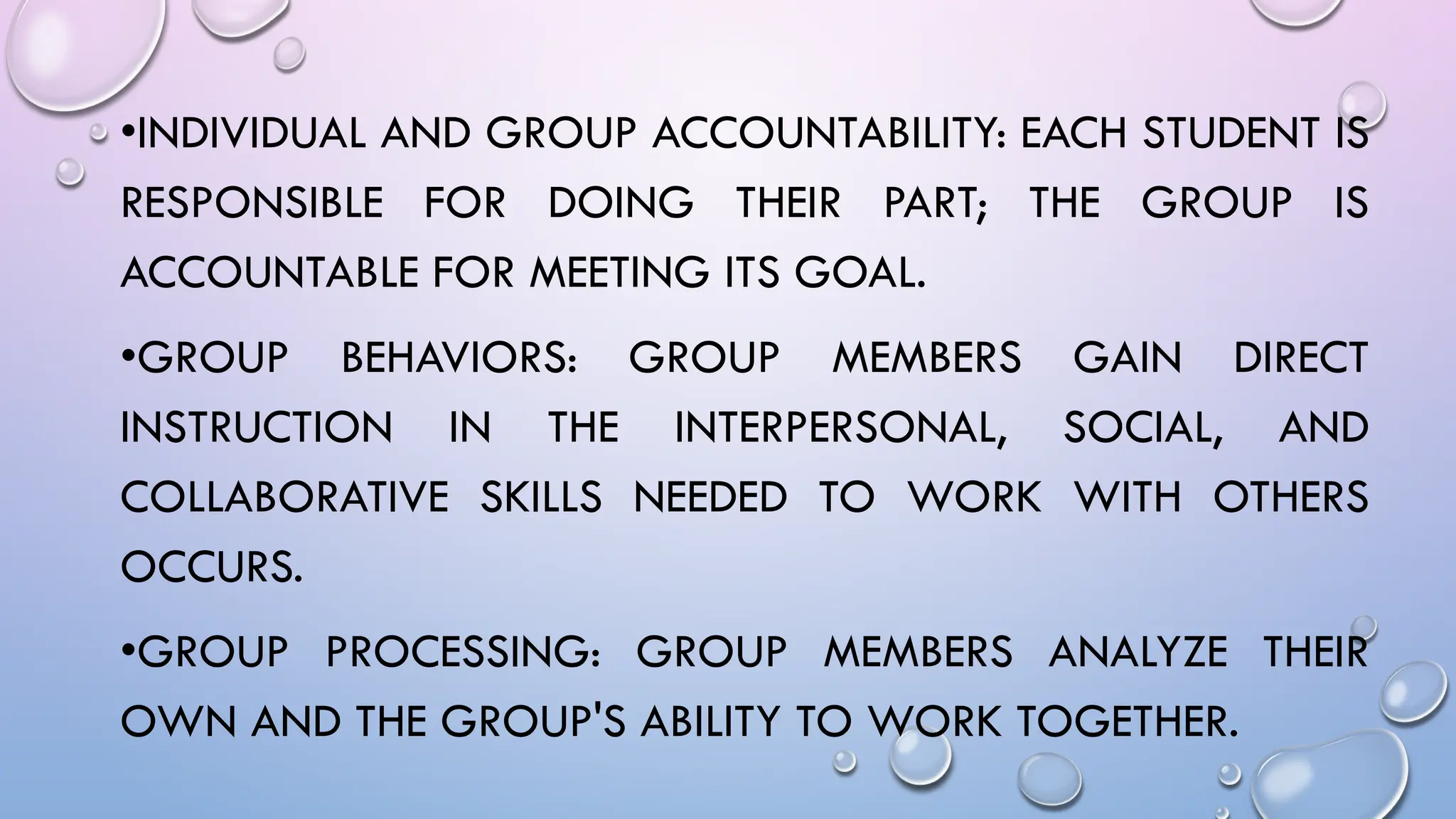 •INDIVIDUAL AND GROUP ACCOUNTABILITY: EACH STUDENT IS
RESPONSIBLE FOR DOING THEIR PART; THE GROUP IS
ACCOUNTABLE FOR MEETING ITS GOAL.
•GROUP BEHAVIORS: GROUP MEMBERS GAIN DIRECT
INSTRUCTION IN THE INTERPERSONAL, SOCIAL, AND
COLLABORATIVE SKILLS NEEDED TO WORK WITH OTHERS
OCCURS.
•GROUP PROCESSING: GROUP MEMBERS ANALYZE THEIR
OWN AND THE GROUP'S ABILITY TO WORK TOGETHER.
 