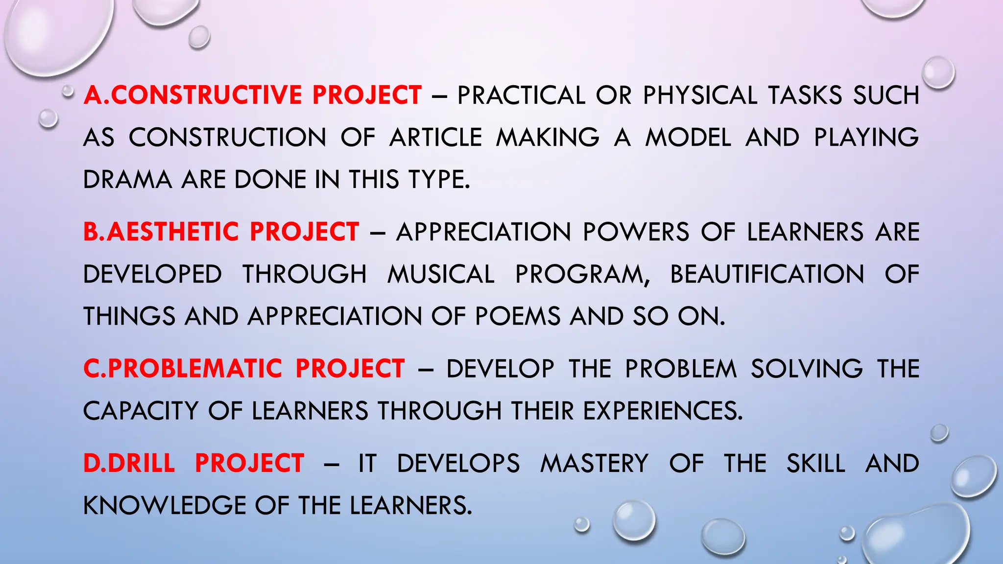 A.CONSTRUCTIVE PROJECT – PRACTICAL OR PHYSICAL TASKS SUCH
AS CONSTRUCTION OF ARTICLE MAKING A MODEL AND PLAYING
DRAMA ARE DONE IN THIS TYPE.
B.AESTHETIC PROJECT – APPRECIATION POWERS OF LEARNERS ARE
DEVELOPED THROUGH MUSICAL PROGRAM, BEAUTIFICATION OF
THINGS AND APPRECIATION OF POEMS AND SO ON.
C.PROBLEMATIC PROJECT – DEVELOP THE PROBLEM SOLVING THE
CAPACITY OF LEARNERS THROUGH THEIR EXPERIENCES.
D.DRILL PROJECT – IT DEVELOPS MASTERY OF THE SKILL AND
KNOWLEDGE OF THE LEARNERS.
 