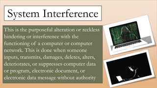 This is the purposeful alteration or reckless
hindering or interference with the
functioning of a computer or computer
network. This is done when someone
inputs, transmits, damages, deletes, alters,
deteriorates, or suppresses computer data
or program, electronic document, or
electronic data message without authority
System Interference
 