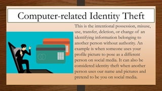 This is the intentional possession, misuse,
use, transfer, deletion, or change of an
identifying information belonging to
another person without authority. An
example is when someone uses your
profile picture to pose as a different
person on social media. It can also be
considered identity theft when another
person uses our name and pictures and
pretend to be you on social media.
Computer-related Identity Theft
 