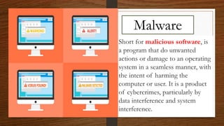 Malware
Short for malicious software, is
a program that do unwanted
actions or damage to an operating
system in a seamless manner, with
the intent of harming the
computer or user. It is a product
of cybercrimes, particularly by
data interference and system
interference.
 
