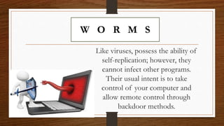 W O R M S
Like viruses, possess the ability of
self-replication; however, they
cannot infect other programs.
Their usual intent is to take
control of your computer and
allow remote control through
backdoor methods.
 