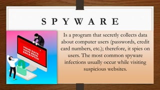 S P Y W A R E
Is a program that secretly collects data
about computer users (passwords, credit
card numbers, etc.); therefore, it spies on
users. The most common spyware
infections usually occur while visiting
suspicious websites.
 