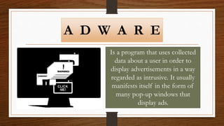 A D W A R E
Is a program that uses collected
data about a user in order to
display advertisements in a way
regarded as intrusive. It usually
manifests itself in the form of
many pop-up windows that
display ads.
 