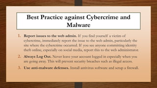 Best Practice against Cybercrime and
Malware
1. Report issues to the web admin. If you find yourself a victim of
cybercrime, immediately report the issue to the web admin, particularly the
site where the cybercrime occurred. If you see anyone committing identity
theft online, especially on social media, report this to the web administrator.
2. Always Log Out. Never leave your account logged in especially when you
are going away. This will prevent security breaches such as illegal access.
3. Use anti-malware defenses. Install antivirus software and setup a firewall.
 