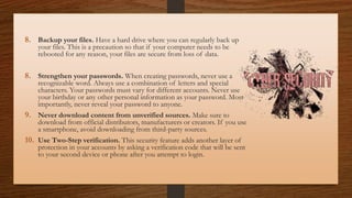 8. Backup your files. Have a hard drive where you can regularly back up
your files. This is a precaution so that if your computer needs to be
rebooted for any reason, your files are secure from loss of data.
8. Strengthen your passwords. When creating passwords, never use a
recognizable word. Always use a combination of letters and special
characters. Your passwords must vary for different accounts. Never use
your birthday or any other personal information as your password. Most
importantly, never reveal your password to anyone.
9. Never download content from unverified sources. Make sure to
download from official distributors, manufacturers or creators. If you use
a smartphone, avoid downloading from third-party sources.
10. Use Two-Step verification. This security feature adds another layer of
protection in your accounts by asking a verification code that will be sent
to your second device or phone after you attempt to login.
 