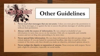 Other Guidelines
1. Never read chat messages that are not yours. Unless you were given the permission to
view these messages, it is against the law to access the private messages of another person
without their permission.
2. Always verify the source of information. Be very critical or doubtful of any
information or news that you se on the internet. Only rely on reputable and veritable
sources and not on blog sites pretending to be news sites.
3. Never spread false information. Do not share information that did not pass a thorough
critical analysis. If you are baited by sensational headline, take time to read the whole
content of the news, only then should you make an objective, informed opinion about it.
4. Never malign the dignity or reputation of anyone. Treat everyone with respect. Never
pick a fight in cyberspace, especially on social media.
 