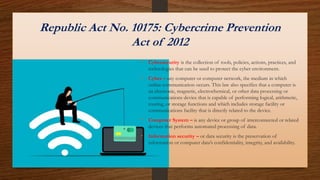Republic Act No. 10175: Cybercrime Prevention
Act of 2012
• Cybersecurity is the collection of tools, policies, actions, practices, and
technologies that can be used to protect the cyber environment.
• Cyber – any computer or computer network, the medium in which
online communication occurs. This law also specifies that a computer is
an electronic, magnetic, electrochemical, or other data processing or
communications device that is capable of performing logical, arithmetic,
routing, or storage functions and which includes storage facility or
communications facility that is directly related to the device.
• Computer System – is any device or group of interconnected or related
devices that performs automated processing of data.
• Information security – or data security is the preservation of
information or computer data’s confidentiality, integrity, and availability.
 