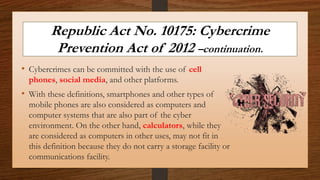 Republic Act No. 10175: Cybercrime
Prevention Act of 2012 –continuation.
• Cybercrimes can be committed with the use of cell
phones, social media, and other platforms.
• With these definitions, smartphones and other types of
mobile phones are also considered as computers and
computer systems that are also part of the cyber
environment. On the other hand, calculators, while they
are considered as computers in other uses, may not fit in
this definition because they do not carry a storage facility or
communications facility.
 