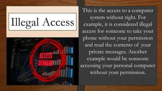 Illegal Access
This is the access to a computer
system without right. For
example, it is considered illegal
access for someone to take your
phone without your permission
and read the contents of your
private messages. Another
example would be someone
accessing your personal computer
without your permission.
 