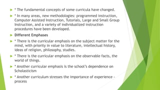  * The fundamental concepts of some curricula have changed.
 * In many areas, new methodologies: programmed instruction,
Computer Assisted Instruction, Tutorials, Large and Small Group
Instruction, and a variety of individualized instruction
procedures have been developed.
 Different Emphases
 * There is the curricular emphasis on the subject matter for the
mind, with priority in value to literature, intellectual history,
ideas of religion, philosophy, studies.
 * There is the curricular emphasis on the observable facts, the
world of things.
 * Another curricular emphasis is the school’s dependence on
Scholasticism
 * Another curriculum stresses the importance of experience -
process
 