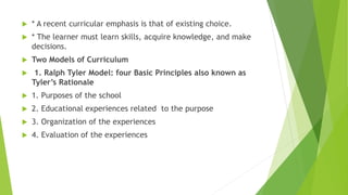  * A recent curricular emphasis is that of existing choice.
 * The learner must learn skills, acquire knowledge, and make
decisions.
 Two Models of Curriculum
 1. Ralph Tyler Model: four Basic Principles also known as
Tyler’s Rationale
 1. Purposes of the school
 2. Educational experiences related to the purpose
 3. Organization of the experiences
 4. Evaluation of the experiences
 