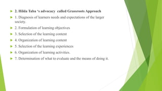  2. Hilda Taba ‘s advocacy called Grassroots Approach
 1. Diagnosis of learners needs and expectations of the larger
society.
 2. Formulation of learning objectives
 3. Selection of the learning content
 4. Organization of learning content
 5. Selection of the learning experiences
 6. Organization of learning activities.
 7. Determination of what to evaluate and the means of doing it.
 