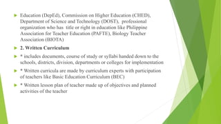  Education (DepEd), Commission on Higher Education (CHED),
Department of Science and Technology (DOST), professional
organization who has title or right in education like Philippine
Association for Teacher Education (PAFTE), Biology Teacher
Association (BIOTA)
 2. Written Curriculum
 * includes documents, course of study or syllabi handed down to the
schools, districts, division, departments or colleges for implementation
 * Written curricula are made by curriculum experts with participation
of teachers like Basic Education Curriculum (BEC)
 * Written lesson plan of teacher made up of objectives and planned
activities of the teacher
 