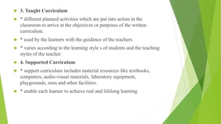  3. Taught Curriculum
 * different planned activities which are put into action in the
classroom to arrive at the objectives or purposes of the written
curriculum.
 * used by the learners with the guidance of the teachers
 * varies according to the learning style s of students and the teaching
styles of the teacher.
 4. Supported Curriculum
 * support curriculum includes material resources like textbooks,
computers, audio-visual materials, laboratory equipment,
playgrounds, zoos and other facilities.
 * enable each learner to achieve real and lifelong learning
 