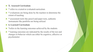  5. Assessed Curriculum
 * refers to a tested or evaluated curriculum
 * evaluations are being done by the teachers to determine the
extent of teaching
 * assessment tools like pencil-and paper tests, authentic
instruments like portfolio are being utilized
 6. Learned Curriculum
 *refers to the learning outcomes achieved by the students
 * learning outcomes are indicated by the results of the test and
changes in behavior which can either be cognitive, affective or
psychomotor
 