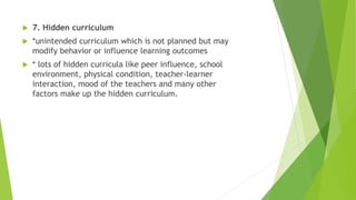  7. Hidden curriculum
 *unintended curriculum which is not planned but may
modify behavior or influence learning outcomes
 * lots of hidden curricula like peer influence, school
environment, physical condition, teacher-learner
interaction, mood of the teachers and many other
factors make up the hidden curriculum.
 