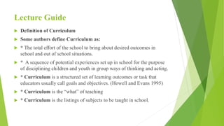 Lecture Guide
 Definition of Curriculum
 Some authors define Curriculum as:
 * The total effort of the school to bring about desired outcomes in
school and out of school situations.
 * A sequence of potential experiences set up in school for the purpose
of disciplining children and youth in group ways of thinking and acting.
 * Curriculum is a structured set of learning outcomes or task that
educators usually call goals and objectives. (Howell and Evans 1995)
 * Curriculum is the “what” of teaching
 * Curriculum is the listings of subjects to be taught in school.
 
