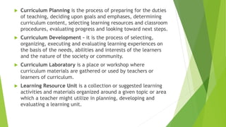  Curriculum Planning is the process of preparing for the duties
of teaching, deciding upon goals and emphases, determining
curriculum content, selecting learning resources and classroom
procedures, evaluating progress and looking toward next steps.
 Curriculum Development – it is the process of selecting,
organizing, executing and evaluating learning experiences on
the basis of the needs, abilities and interests of the learners
and the nature of the society or community.
 Curriculum Laboratory is a place or workshop where
curriculum materials are gathered or used by teachers or
learners of curriculum.
 Learning Resource Unit is a collection or suggested learning
activities and materials organized around a given topic or area
which a teacher might utilize in planning, developing and
evaluating a learning unit.
 