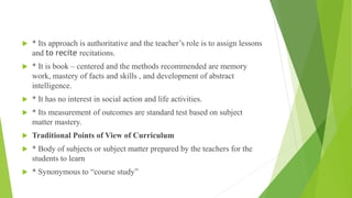  * Its approach is authoritative and the teacher’s role is to assign lessons
and to recite recitations.
 * It is book – centered and the methods recommended are memory
work, mastery of facts and skills , and development of abstract
intelligence.
 * It has no interest in social action and life activities.
 * Its measurement of outcomes are standard test based on subject
matter mastery.
 Traditional Points of View of Curriculum
 * Body of subjects or subject matter prepared by the teachers for the
students to learn
 * Synonymous to “course study”
 
