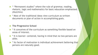  * “Permanent studies” where the rule of grammar, reading,
rhetoric, logic and mathematics for basic education emphasized.
(Hutchins)
 * Most of the traditional ideas view curriculum as written
documents or plan of action in accomplishing goals.
 The Progressive School
 * It conceives of the curriculum as something flexible based on
areas of interest.
 * It is learner- centered, having in mind that no two persons are
alike.
 * Its factor of motivation is individual achievement believing that
persons are naturally good.
 