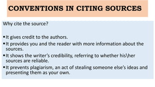 CONVENTIONS IN CITING SOURCES
Why cite the source?
It gives credit to the authors.
It provides you and the reader with more information about the
sources.
It shows the writer’s credibility, referring to whether hisher
sources are reliable.
It prevents plagiarism, an act of stealing someone else’s ideas and
presenting them as your own.
 