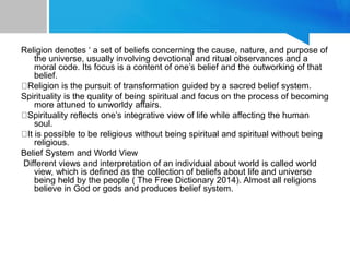 Religion denotes ‘ a set of beliefs concerning the cause, nature, and purpose of
the universe, usually involving devotional and ritual observances and a
moral code. Its focus is a content of one’s belief and the outworking of that
belief.
Religion is the pursuit of transformation guided by a sacred belief system.
Spirituality is the quality of being spiritual and focus on the process of becoming
more attuned to unworldy affairs.
Spirituality reflects one’s integrative view of life while affecting the human
soul.
It is possible to be religious without being spiritual and spiritual without being
religious.
Belief System and World View
Different views and interpretation of an individual about world is called world
view, which is defined as the collection of beliefs about life and universe
being held by the people ( The Free Dictionary 2014). Almost all religions
believe in God or gods and produces belief system.
 