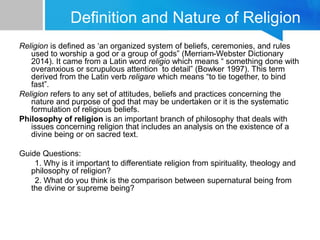 Definition and Nature of Religion
Religion is defined as ‘an organized system of beliefs, ceremonies, and rules
used to worship a god or a group of gods” (Merriam-Webster Dictionary
2014). It came from a Latin word religio which means “ something done with
overanxious or scrupulous attention to detail” (Bowker 1997). This term
derived from the Latin verb religare which means “to tie together, to bind
fast”.
Religion refers to any set of attitudes, beliefs and practices concerning the
nature and purpose of god that may be undertaken or it is the systematic
formulation of religious beliefs.
Philosophy of religion is an important branch of philosophy that deals with
issues concerning religion that includes an analysis on the existence of a
divine being or on sacred text.
Guide Questions:
1. Why is it important to differentiate religion from spirituality, theology and
philosophy of religion?
2. What do you think is the comparison between supernatural being from
the divine or supreme being?
 