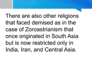 There are also other religions
that faced demised as in the
case of Zoroastrianism that
once originated in South Asia
but is now restricted only in
India, Iran, and Central Asia.
 