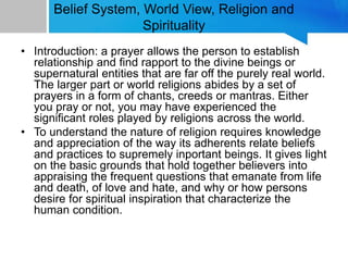 Belief System, World View, Religion and
Spirituality
• Introduction: a prayer allows the person to establish
relationship and find rapport to the divine beings or
supernatural entities that are far off the purely real world.
The larger part or world religions abides by a set of
prayers in a form of chants, creeds or mantras. Either
you pray or not, you may have experienced the
significant roles played by religions across the world.
• To understand the nature of religion requires knowledge
and appreciation of the way its adherents relate beliefs
and practices to supremely inportant beings. It gives light
on the basic grounds that hold together believers into
appraising the frequent questions that emanate from life
and death, of love and hate, and why or how persons
desire for spiritual inspiration that characterize the
human condition.
 
