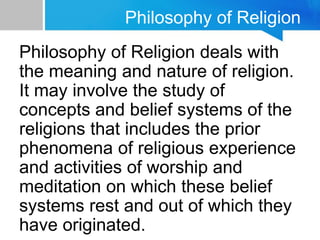 Philosophy of Religion
Philosophy of Religion deals with
the meaning and nature of religion.
It may involve the study of
concepts and belief systems of the
religions that includes the prior
phenomena of religious experience
and activities of worship and
meditation on which these belief
systems rest and out of which they
have originated.
 