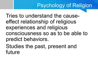 Psychology of Religion
Tries to understand the cause-
effect relationship of religious
experiences and religious
consciousness so as to be able to
predict behaviors.
Studies the past, present and
future
 