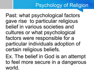 Psychology of Religion
Past: what psychological factors
gave rise to particular religious
belief in various societies and
cultures or what psychological
factors were responsible for a
particular individuals adoption of
certain religious beliefs.
Ex. The belief in God is an attempt
to feel more secure in a dangerous
world.
 