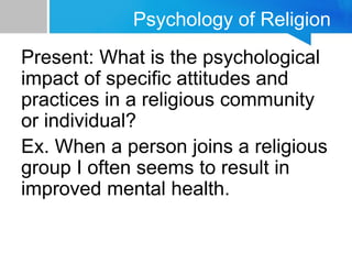Psychology of Religion
Present: What is the psychological
impact of specific attitudes and
practices in a religious community
or individual?
Ex. When a person joins a religious
group I often seems to result in
improved mental health.
 