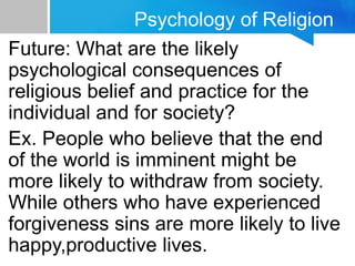 Psychology of Religion
Future: What are the likely
psychological consequences of
religious belief and practice for the
individual and for society?
Ex. People who believe that the end
of the world is imminent might be
more likely to withdraw from society.
While others who have experienced
forgiveness sins are more likely to live
happy,productive lives.
 