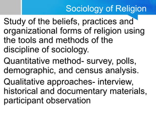 Sociology of Religion
Study of the beliefs, practices and
organizational forms of religion using
the tools and methods of the
discipline of sociology.
Quantitative method- survey, polls,
demographic, and census analysis.
Qualitative approaches- interview,
historical and documentary materials,
participant observation
 