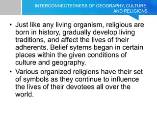 INTERCONNECTEDNESS OF GEOGRAPHY, CULTURE,
AND RELIGIONS
• Just like any living organism, religious are
born in history, gradually develop living
traditions, and affect the lives of their
adherents. Belief sytems began in certain
places within the given conditions of
culture and geography.
• Various organized religions have their set
of symbols as they continue to influence
the lives of their devotees all over the
world.
 