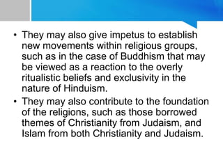 • They may also give impetus to establish
new movements within religious groups,
such as in the case of Buddhism that may
be viewed as a reaction to the overly
ritualistic beliefs and exclusivity in the
nature of Hinduism.
• They may also contribute to the foundation
of the religions, such as those borrowed
themes of Christianity from Judaism, and
Islam from both Christianity and Judaism.
 