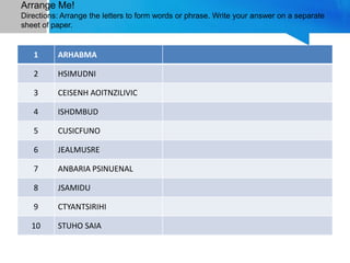 Arrange Me!
Directions: Arrange the letters to form words or phrase. Write your answer on a separate
sheet of paper.
1 ARHABMA
2 HSIMUDNI
3 CEISENH AOITNZILIVIC
4 ISHDMBUD
5 CUSICFUNO
6 JEALMUSRE
7 ANBARIA PSINUENAL
8 JSAMIDU
9 CTYANTSIRIHI
10 STUHO SAIA
 
